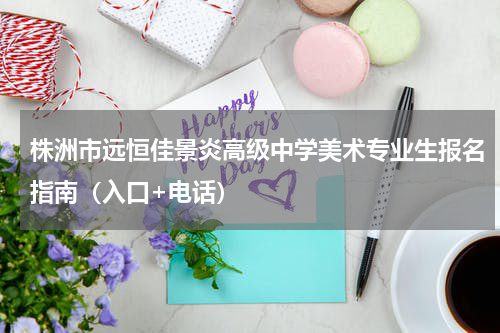 株洲市远恒佳景炎高级中学美术专业生报名指南（入口+电话）