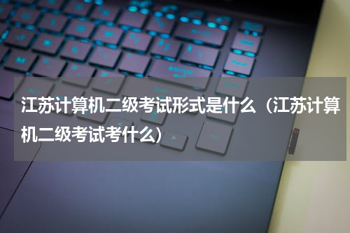 江苏计算机二级考试形式是什么（江苏计算机二级考试考什么）
