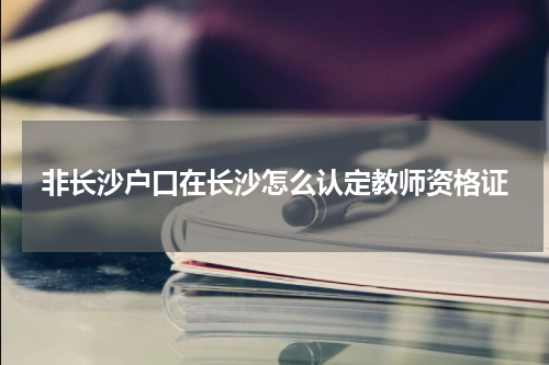非长沙户口在长沙怎么认定教师资格证