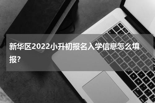 新华区2022小升初报名入学信息怎么填报？