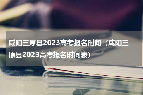 咸阳三原县2023高考报名时间（咸阳三原县2023高考报名时间表）