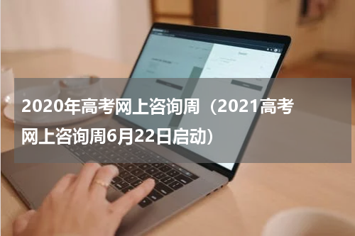 2020年高考网上咨询周（2021高考网上咨询周6月22日启动）