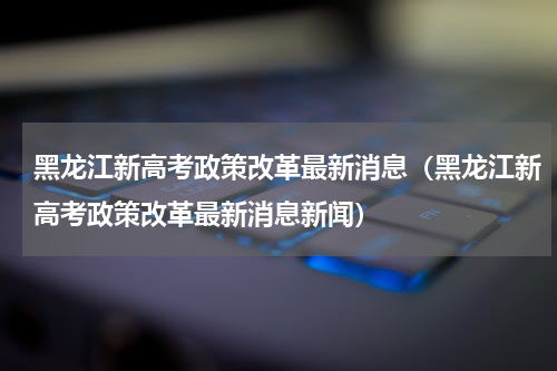 黑龙江新高考政策改革最新消息（黑龙江新高考政策改革最新消息新闻）