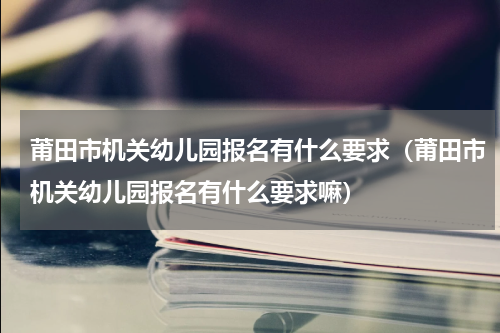 莆田市机关幼儿园报名有什么要求（莆田市机关幼儿园报名有什么要求嘛）