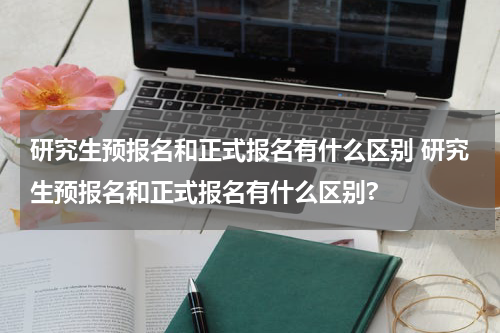 研究生预报名和正式报名有什么区别 研究生预报名和正式报名有什么区别?