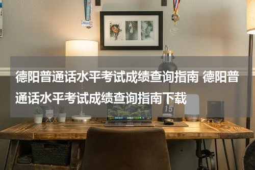 德阳普通话水平考试成绩查询指南 德阳普通话水平考试成绩查询指南下载