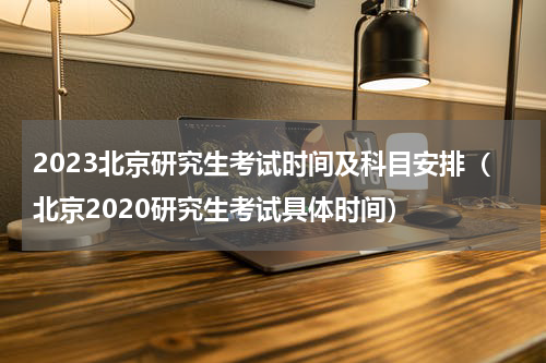 2023北京研究生考试时间及科目安排（北京2020研究生考试具体时间）