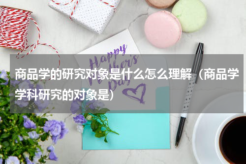 商品学的研究对象是什么怎么理解（商品学学科研究的对象是）