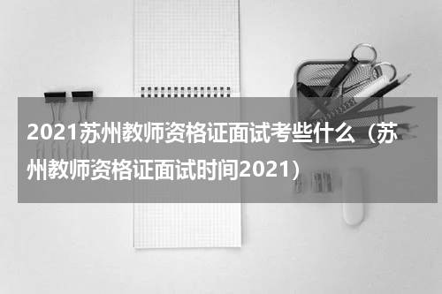 2021苏州教师资格证面试考些什么（苏州教师资格证面试时间2021）