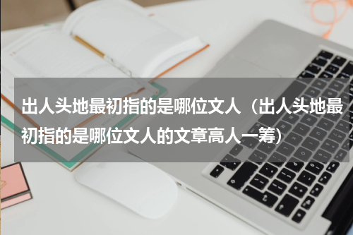 出人头地最初指的是哪位文人（出人头地最初指的是哪位文人的文章高人一筹）