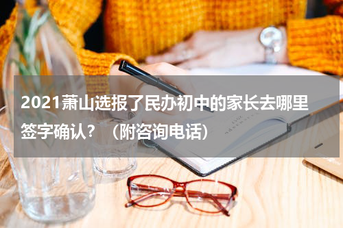 2021萧山选报了民办初中的家长去哪里签字确认？（附咨询电话）
