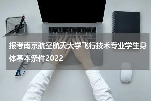 报考南京航空航天大学飞行技术专业学生身体基本条件2022