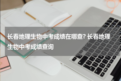 长春地理生物中考成绩在哪查? 长春地理生物中考成绩查询