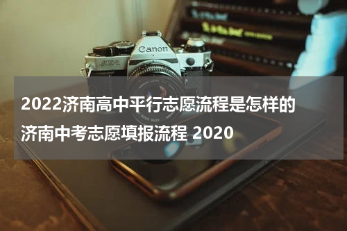 2022济南高中平行志愿流程是怎样的 济南中考志愿填报流程 2020