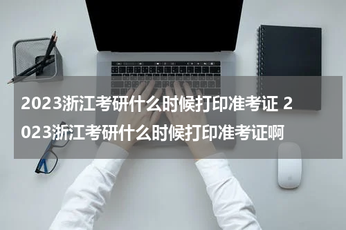 2023浙江考研什么时候打印准考证 2023浙江考研什么时候打印准考证啊