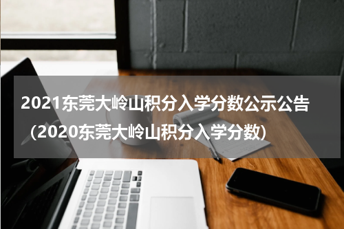2021东莞大岭山积分入学分数公示公告（2020东莞大岭山积分入学分数）