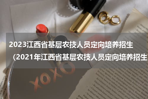 2023江西省基层农技人员定向培养招生（2021年江西省基层农技人员定向培养招生）