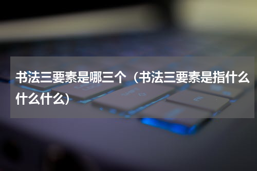 书法三要素是哪三个（书法三要素是指什么什么什么）