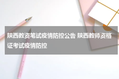 陕西教资笔试疫情防控公告 陕西教师资格证考试疫情防控