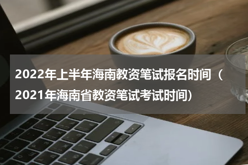 2022年上半年海南教资笔试报名时间（2021年海南省教资笔试考试时间）