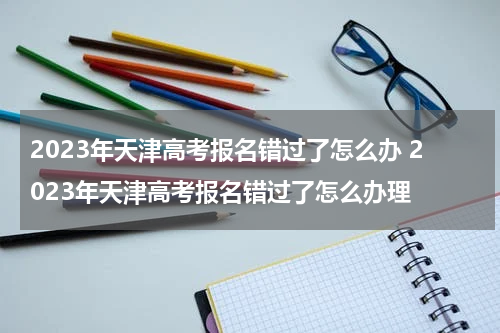 2023年天津高考报名错过了怎么办 2023年天津高考报名错过了怎么办理