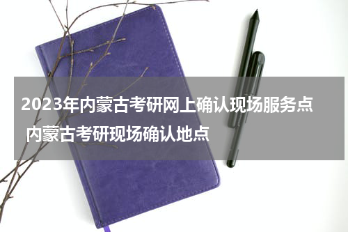 2023年内蒙古考研网上确认现场服务点 内蒙古考研现场确认地点