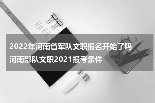 2022年河南省军队文职报名开始了吗 河南部队文职2021报考条件