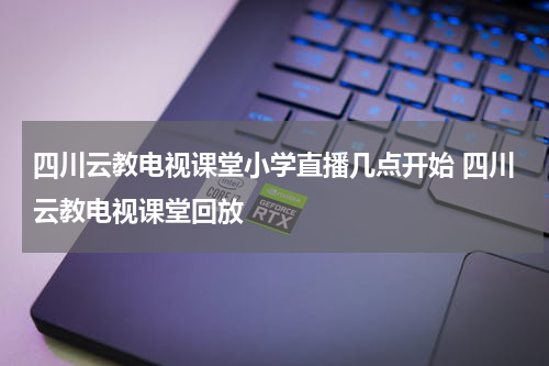 四川云教电视课堂小学直播几点开始 四川云教电视课堂回放