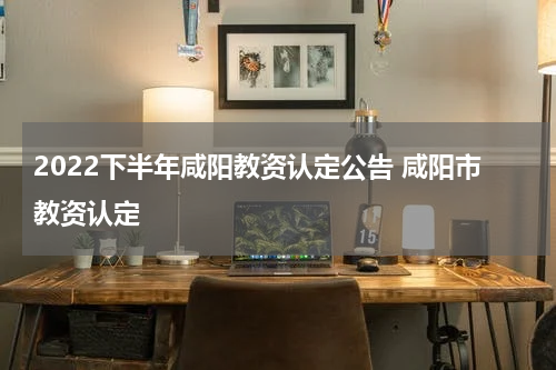 2022下半年咸阳教资认定公告 咸阳市教资认定