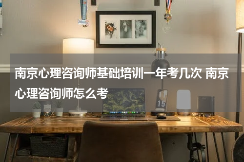 南京心理咨询师基础培训一年考几次 南京心理咨询师怎么考