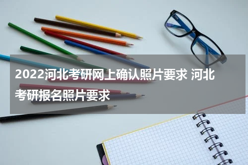 2022河北考研网上确认照片要求 河北考研报名照片要求