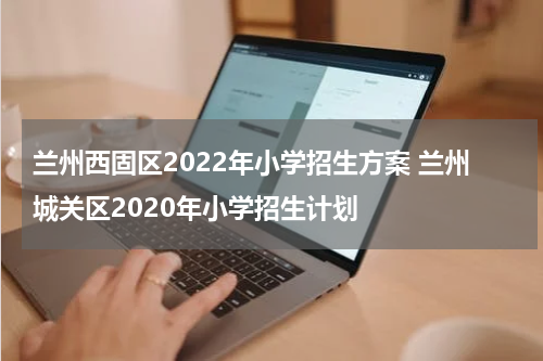 兰州西固区2022年小学招生方案 兰州城关区2020年小学招生计划