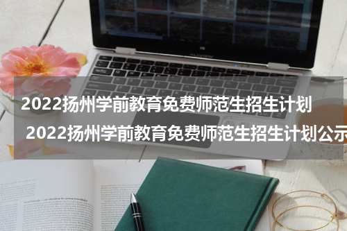 2022扬州学前教育免费师范生招生计划 2022扬州学前教育免费师范生招生计划公示