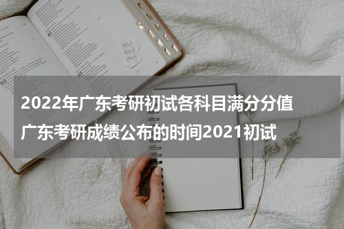 2022年广东考研初试各科目满分分值 广东考研成绩公布的时间2021初试
