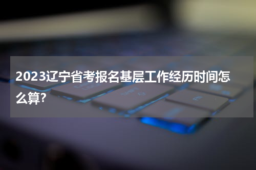 2023辽宁省考报名基层工作经历时间怎么算？