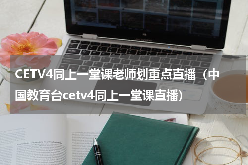 CETV4同上一堂课老师划重点直播（中国教育台cetv4同上一堂课直播）