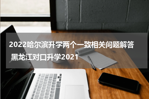 2022哈尔滨升学两个一致相关问题解答 黑龙江对口升学2021