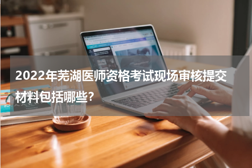 2022年芜湖医师资格考试现场审核提交材料包括哪些？