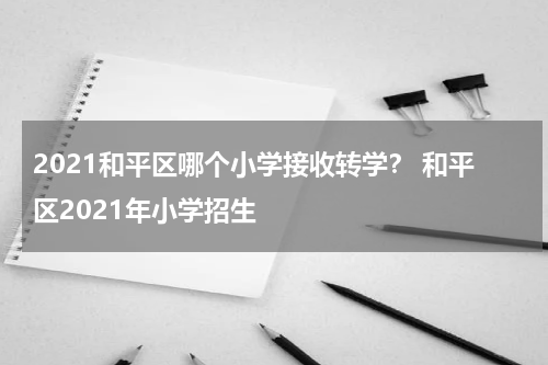 2021和平区哪个小学接收转学？ 和平区2021年小学招生