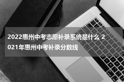2022惠州中考志愿补录系统是什么 2021年惠州中考补录分数线