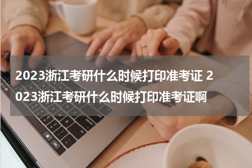 2023浙江考研什么时候打印准考证 2023浙江考研什么时候打印准考证啊