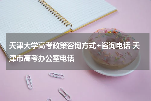 天津大学高考政策咨询方式+咨询电话 天津市高考办公室电话