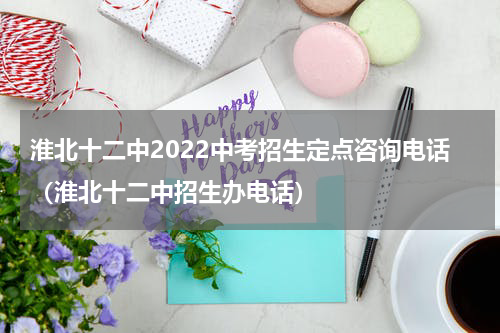 淮北十二中2022中考招生定点咨询电话（淮北十二中招生办电话）