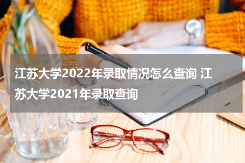 江苏大学2022年录取情况怎么查询 江苏大学2021年录取查询