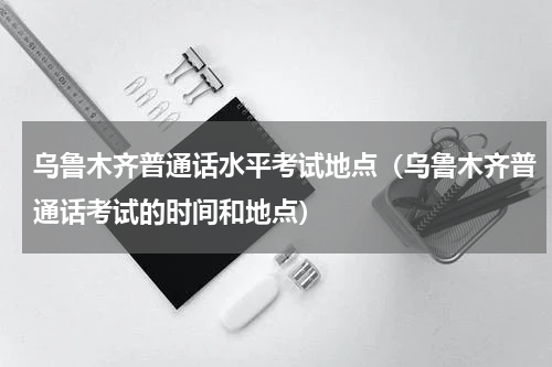 乌鲁木齐普通话水平考试地点（乌鲁木齐普通话考试的时间和地点）