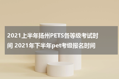 2021上半年扬州PETS各等级考试时间 2021年下半年pet考级报名时间