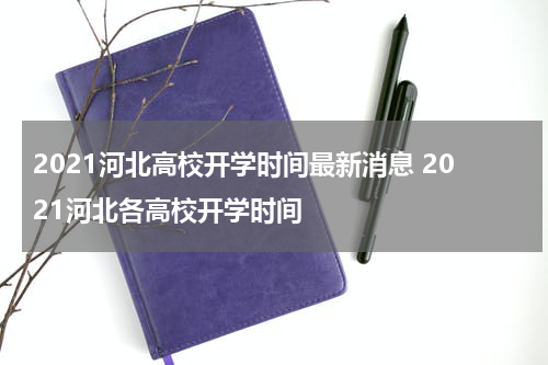 2021河北高校开学时间最新消息 2021河北各高校开学时间