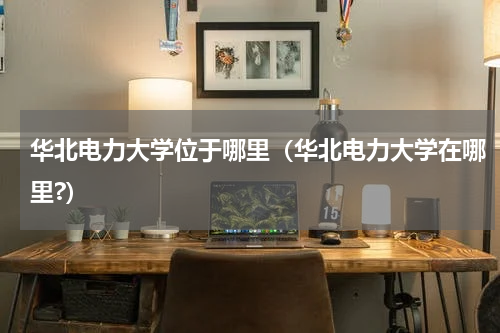 华北电力大学位于哪里（华北电力大学在哪里?）