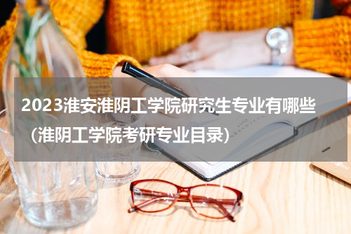 2023淮安淮阴工学院研究生专业有哪些（淮阴工学院考研专业目录）