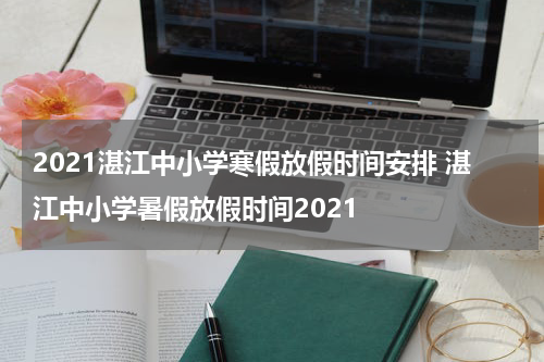 2021湛江中小学寒假放假时间安排 湛江中小学暑假放假时间2021